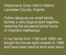 Welcome to Enon Hall in historic Lancaster County, Virginia. Follow along as our little family tackles a very large project together, restoring the ancestral home of Virginia's Hathaways. In our family from 1762 until 1939, we bought the house without stepping foot inside and have been hard at work ever since.